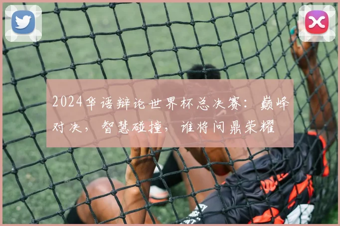 2024华语辩论世界杯总决赛：巅峰对决，智慧碰撞，谁将问鼎荣耀